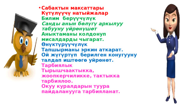 Сабактын максаттары  Күтүлүүчү натыйжалар  Билим берүүчүлүк  Санды анын бөлүгү аркылуу табууну үйрөнүшөт  Аныктаманы колдонуп мисалдарды чыгарат.  Өнүктүрүүчүлүк  Тапшырманы эркин аткарат.  Ой жүгүртүп берилген конугууну талдап иштөөгө уйрөнөт.  Тарбиялык  Тырышчаактыкка, жоопкерчиликке, тактыкка тарбиялоо.  Окуу куралдарын туура пайдаланууга тарбияланат. 