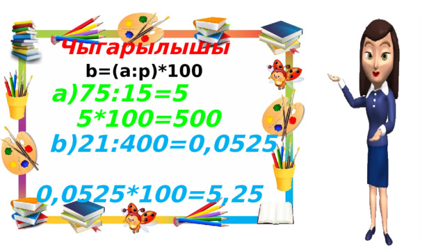    Чыгарылышы   b=(а:p)*100   а)75:15=5  5*100=500   b)21:400=0,0525  0,0525*100=5,25 
