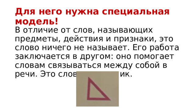 Для него нужна специальная модель! В отличие от слов, называющих предметы, действия и признаки, это слово ничего не называет. Его работа заключается в другом: оно помогает словам связываться между собой в речи. Это слово-помощник. 