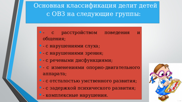  Основная классификация делит детей с ОВЗ на следующие группы:   - с расстройством поведения и общения; - с нарушениями слуха; - с нарушениями зрения; - с речевыми дисфункциями; - с изменениями опорно-двигательного аппарата; - с отсталостью умственного развития; - с задержкой психического развития; - комплексные нарушения. 