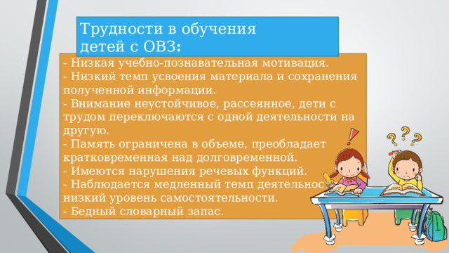 Трудности в обучения детей с ОВЗ : - Низкая учебно-познавательная мотивация. - Низкий темп усвоения материала и сохранения полученной информации. - Внимание неустойчивое, рассеянное, дети с трудом переключаются с одной деятельности на другую. - Память ограничена в объеме, преобладает кратковременная над долговременной. - Имеются нарушения речевых функций. - Наблюдается медленный темп деятельности и низкий уровень самостоятельности. - Бедный словарный запас.  