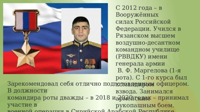 С 2012 года – в Вооружённых силах Российской Федерации. Учился в Рязанском высшем воздушно-десантном командном училище (РВВДКУ) имени генерала армии  В. Ф. Маргелова (1-я рота). С 1-го курса был командиром взвода. Занимался армейским рукопашным боем. Зарекомендовал себя отлично подготовленным офицером. В должности командира роты дважды – в 2018 и 2020 годах – принимал участие в военной операции в Сирийской Арабской Республике, проводимой Россией против международных террористических формирований. 