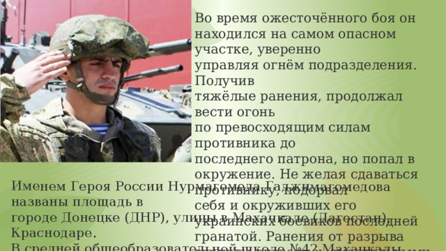 Именем Героя России Нурмагомеда Гаджимагомедова названы площадь в городе Донецке (ДНР), улицы в Махачкале (Дагестан), Краснодаре. В средней общеобразовательной школе №42 Махачкалы установлен памятный знак (2022). Во время ожесточённого боя он находился на самом опасном участке, уверенно управляя огнём подразделения. Получив тяжёлые ранения, продолжал вести огонь по превосходящим силам противника до последнего патрона, но попал в окружение. Не желая сдаваться противнику, подорвал себя и окруживших его украинских боевиков последней гранатой. Ранения от разрыва гранаты оказались смертельными. 