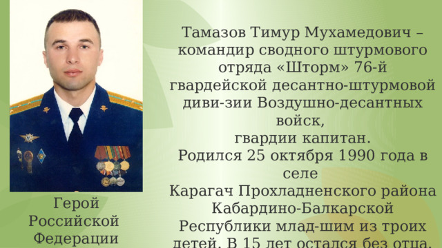 Тамазов Тимур Мухамедович – командир сводного штурмового отряда «Шторм» 76-й гвардейской десантно-штурмовой диви-зии Воздушно-десантных войск, гвардии капитан. Родился 25 октября 1990 года в селе Карагач Прохладненского района Кабардино-Балкарской Республики млад-шим из троих детей. В 15 лет остался без отца. В 2008 году окончил среднюю об- щеобразовательную школу №1 имени Х. Т. Башорова в родном селе. Герой Российской Федерации 