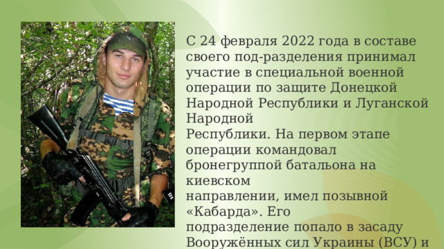 С 24 февраля 2022 года в составе своего под-разделения принимал участие в специальной военной операции по защите Донецкой Народной Республики и Луганской Народной Республики. На первом этапе операции командовал бронегруппой батальона на киевском направлении, имел позывной «Кабарда». Его подразделение попало в засаду Вооружённых сил Украины (ВСУ) и вступило в бой, в результате которого десантники заставили противника отступить с большими потерями. 