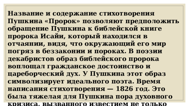 Название и содержание стихотворения Пушкина «Пророк» позволяют предположить обращение Пушкина к библейской книге пророка Исайи, который находился в отчаянии, видя, что окружающий его мир погряз в беззаконии и пороках. В поэзии декабристов образ библейского пророка воплощал гражданское достоинство и цареборческий дух. У Пушкина этот образ символизирует идеального поэта. Время написания стихотворения — 1826 год. Это была тяжелая для Пушкина пора духовного кризиса, вызванного известием не только казни декабристов, но и смертью Амалии Ризнич, в которую он был влюблен. 