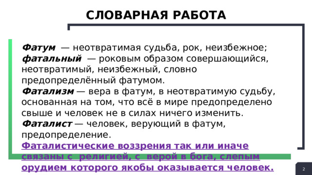 СЛОВАРНАЯ РАБОТА Фатум — неотвратимая судьба, рок, неизбежное; фатальный — роковым образом совершающийся, неотвратимый, неизбежный, словно предопределённый фатумом. Фатализм — вера в фатум, в неотвратимую судьбу, основанная на том, что всё в мире предопределено свыше и человек не в силах ничего изменить. Фаталист — человек, верующий в фатум, предопределение. Фаталистические воззрения так или иначе связаны с религией, с верой в бога, слепым орудием которого якобы оказывается человек.  