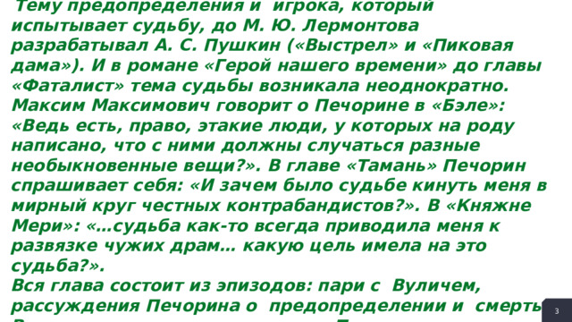  Тему предопределения и игрока, который испытывает судьбу, до М. Ю. Лермонтова разрабатывал А. С. Пушкин («Выстрел» и «Пиковая дама»). И в романе «Герой нашего времени» до главы «Фаталист» тема судьбы возникала неоднократно. Максим Максимович говорит о Печорине в «Бэле»: «Ведь есть, право, этакие люди, у которых на роду написано, что с ними должны случаться разные необыкновенные вещи?». В главе «Тамань» Печорин спрашивает себя: «И зачем было судьбе кинуть меня в мирный круг честных контрабандистов?». В «Княжне Мери»: «…судьба как-то всегда приводила меня к развязке чужих драм… какую цель имела на это судьба?». Вся глава состоит из эпизодов: пари с Вуличем, рассуждения Печорина о предопределении и смерть Вулича, а также сцены захвата. Посмотрим, как изменяется Печорин по мере следования эпизодов. В начале мы узнаём, что он совсем не верит в судьбу, потому и соглашается на пари. Но почему же он позволяет себе так безнаказанно играть не своей, а чужой жизнью?  
