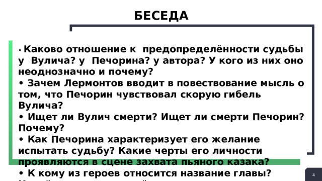 БЕСЕДА • Каково отношение к предопределённости судьбы у Вулича? у Печорина? у автора? У кого из них оно неоднозначно и почему? • Зачем Лермонтов вводит в повествование мысль о том, что Печорин чувствовал скорую гибель Вулича? • Ищет ли Вулич смерти? Ищет ли смерти Печорин? Почему? • Как Печорина характеризует его желание испытать судьбу? Какие черты его личности проявляются в сцене захвата пьяного казака? • К кому из героев относится название главы? Какой художественный смысл при этом выявляется?  