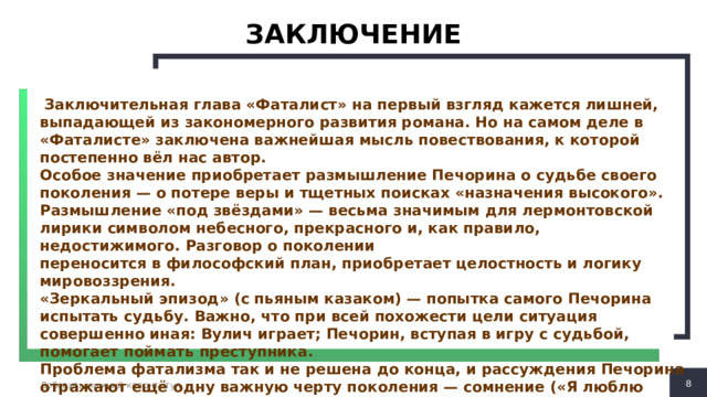 ЗАКЛЮЧЕНИЕ  Заключительная глава «Фаталист» на первый взгляд кажется лишней, выпадающей из закономерного развития романа. Но на самом деле в «Фаталисте» заключена важнейшая мысль повествования, к которой постепенно вёл нас автор. Особое значение приобретает размышление Печорина о судьбе своего поколения — о потере веры и тщетных поисках «назначения высокого». Размышление «под звёздами» — весьма значимым для лермонтовской лирики символом небесного, прекрасного и, как правило, недостижимого. Разговор о поколении переносится в философский план, приобретает целостность и логику мировоззрения. «Зеркальный эпизод» (с пьяным казаком) — попытка самого Печорина испытать судьбу. Важно, что при всей похожести цели ситуация совершенно иная: Вулич играет; Печорин, вступая в игру с судьбой, помогает поймать преступника. Проблема фатализма так и не решена до конца, и рассуждения Печорина отражают ещё одну важную черту поколения — сомнение («Я люблю сомневаться во всём…») как отголосок «бремени познанья и сомненья» в «Думе».  Добавить нижний колонтитул 