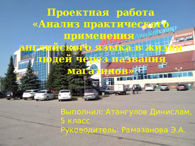 Проектная работа «Анализ практического применения английского языка в жизни людей через названия магазинов» Выполнил: Атангулов Динислам, 5 класс Руководитель: Рамазанова Э.А. 