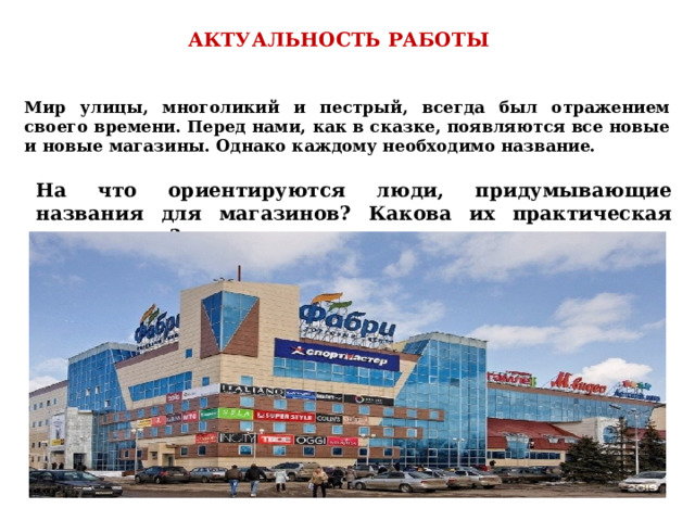 На что ориентируются люди, придумывающие названия для магазинов? Какова их практическая значимость? АКТУАЛЬНОСТЬ РАБОТЫ  Мир улицы, многоликий и пестрый, всегда был отражением своего времени. Перед нами, как в сказке, появляются все новые и новые магазины. Однако каждому необходимо название.  