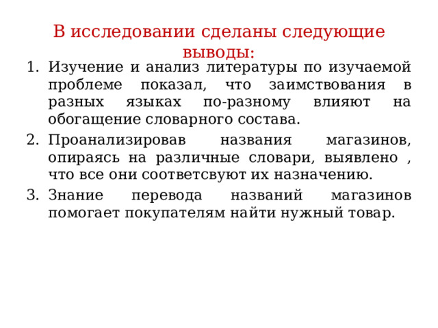 В исследовании сделаны следующие выводы: Изучение и анализ литературы по изучаемой проблеме показал, что заимствования в разных языках по-разному влияют на обогащение словарного состава. Проанализировав названия магазинов, опираясь на различные словари, выявлено , что все они соответсвуют их назначению. Знание перевода названий магазинов помогает покупателям найти нужный товар. 