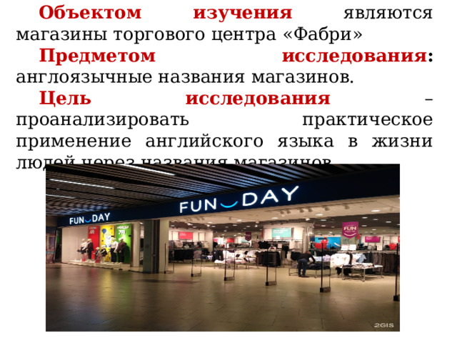 Объектом изучения  являются магазины торгового центра «Фабри» Предметом исследования : англоязычные названия магазинов. Цель исследования – проанализировать практическое применение английского языка в жизни людей через названия магазинов. 