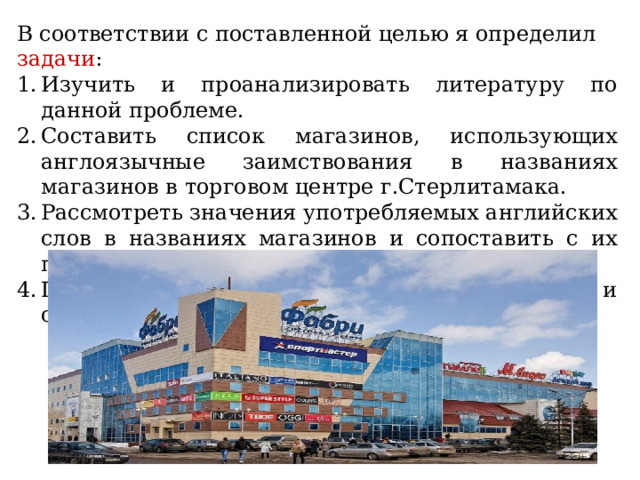 В соответствии с поставленной целью я определил задачи : Изучить и проанализировать литературу по данной проблеме. Составить список магазинов, использующих англоязычные заимствования в названиях магазинов в торговом центре г.Стерлитамака. Рассмотреть значения употребляемых английских слов в названиях магазинов и сопоставить с их профилем. Провести опрос среди моих одноклассников и составить сравнительные диаграммы. 