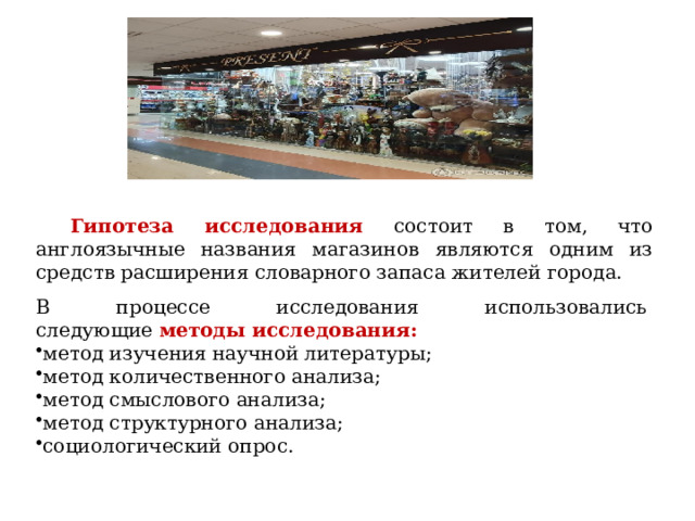Гипотеза исследования состоит в том, что англоязычные названия магазинов являются одним из средств расширения словарного запаса жителей города. В процессе исследования использовались следующие  методы исследования: метод изучения научной литературы; метод количественного анализа; метод смыслового анализа; метод структурного анализа; социологический опрос. 