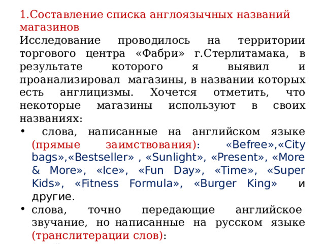 1.Составление списка англоязычных названий магазинов Исследование проводилось на территории торгового центра «Фабри» г.Стерлитамака, в результате которого я выявил и проанализировал магазины, в названии которых есть англицизмы. Хочется отметить, что некоторые магазины используют в своих названиях:  слова, написанные на английском языке  (прямые заимствования) : « Befree»,«City bags»,«Bestseller» , «Sunlight», «Present», «More & More», «Ice», «Fun Day», «Time», «Super Kids», «Fitness Formula», «Burger King»  и другие. слова, точно передающие английское  звучание,  но написанные  на  русском  языке (транслитерации слов) : «Билайн », « Мегафон», «Смартфон STR», «Сити» .  слова русского языка, написанные английской литерацией:  «Sokolov», «Stanislaw», « Milavitsa», « Milana», «Zarina», « Osoba». 