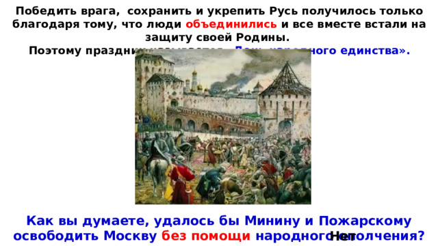 Победить врага,  сохранить и укрепить Русь получилось только благодаря тому, что люди объединились и все вместе встали на защиту своей Родины. Поэтому праздник называется «День народного единства». Как вы думаете, удалось бы Минину и Пожарскому освободить Москву без помощи народного ополчения? Нет. 