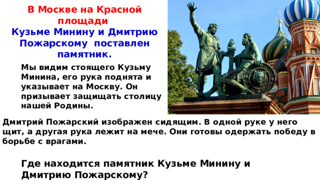 В Москве на Красной площади Кузьме Минину и Дмитрию Пожарскому поставлен памятник. Мы видим стоящего Кузьму Минина, его рука поднята и указывает на Москву. Он призывает защищать столицу нашей Родины. Дмитрий Пожарский изображен сидящим. В одной руке у него щит, а другая рука лежит на мече. Они готовы одержать победу в борьбе с врагами. Где находится памятник Кузьме Минину и Дмитрию Пожарскому? 