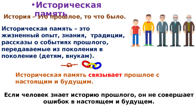 Историческая память История – это прошлое, то что было. Историческая память – это жизненный опыт, знания, традиции, рассказы о событиях прошлого, передаваемые из поколения в поколение (детям, внукам). Историческая память связывает прошлое с настоящим и будущим. Если человек знает историю прошлого, он не совершает ошибок в настоящем и будущем. 