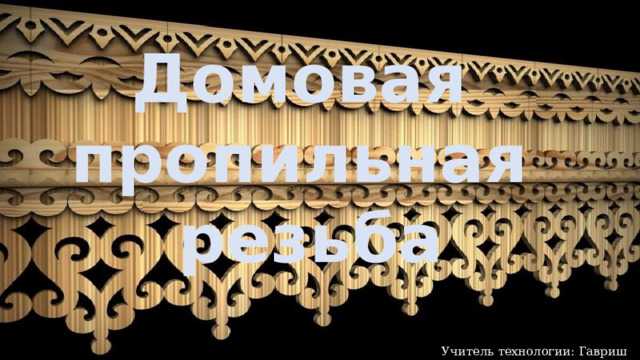 Домовая пропильная резьба Учитель технологии: Гавриш А.М. 