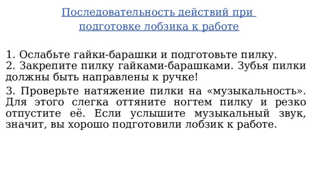 Последовательность действий при подготовке лобзика к работе  1. Ослабьте гайки-барашки и подготовьте пилку. 2. Закрепите пилку гайками-барашками. Зубья пилки должны быть направлены к ручке! 3. Проверьте натяжение пилки на «музыкальность». Для этого слегка оттяните ногтем пилку и резко отпустите её. Если услышите музыкальный звук, значит, вы хорошо подготовили лобзик к работе. 