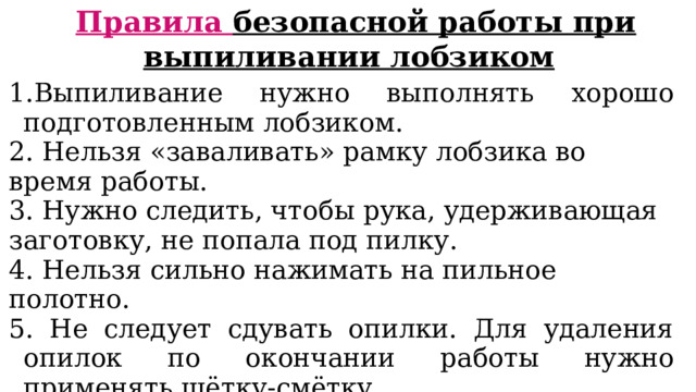 Правила безопасной работы при выпиливании лобзиком 1.Выпиливание нужно выполнять хорошо подготовлен­ным лобзиком. 2. Нельзя «заваливать» рамку лобзика во время работы. 3. Нужно следить, чтобы рука, удерживающая заготовку, не попала под пилку. 4. Нельзя сильно нажимать на пильное полотно. 5. Не следует сдувать опилки. Для удаления опилок по окончании работы нужно применять щётку-смётку. 