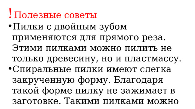 !  Полезные советы Пилки с двойным зубом применяются для прямого реза. Этими пилками можно пилить не только древесину, но и пластмассу. Спиральные пилки имеют слегка закрученную форму. Благодаря такой форме пилку не зажимает в заготовке. Такими пилками можно выпиливать внутренние контуры разной конфигурации. 