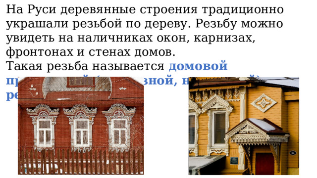 На Руси деревянные строения традиционно украшали резьбой по дереву. Резьбу можно увидеть на наличниках окон, карнизах, фронтонах и стенах домов. Такая резьба называется домовой пропильной (прорезной, накладной) резьбой. 