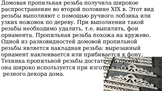 Домовая пропильная резьба получила широкое распространение во второй половине XIX в. Этот вид резьбы выполняют с помощью ручного лобзика или узких ножовок по дереву. При выполнении такой резьбы необходимо удалить, т.е. выпилить, фон орнамента. Пропильная резьба похожа на кружево. Одной из разновидностей домовой пропильной резьбы является накладная резьба: вырезанный орнамент наклеивается или прибивается к фону. Техника пропильной резьбы достаточно проста, она широко используется при изготовлении  резного декора дома. 
