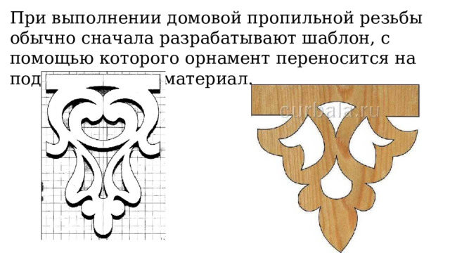 При выполнении домовой пропильной резьбы обычно сначала разрабатывают шаблон, с помощью которого орнамент переносится на подготовленный материал. 