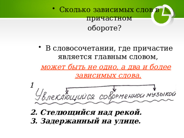 Сколько зависимых слов в причастном обороте? В словосочетании, где причастие является главным словом, может быть не одно, а два и более зависимых слова.  1. Увлекающийся музыкой -  2. Стелющийся над рекой. 3. Задержанный на улице. 