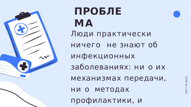 П Р О Б Л Е М А Люди практически ничего  не  знают  об  инфекционных  заболеваниях: ни о их  механизмах передачи, ни о  методах  профилактики,  и  поэтому  заражаются COVID-19  |  2020 