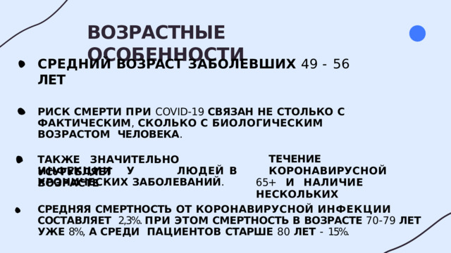 ВОЗРАСТНЫЕ  ОСОБЕННОСТИ СРЕДНИЙ  ВОЗРАСТ  ЗАБОЛЕВШИХ  49  -  56  ЛЕТ РИСК  СМЕРТИ  ПРИ  COVID-19  СВЯЗАН  НЕ  СТОЛЬКО  С  ФАКТИЧЕСКИМ ,  СКОЛЬКО  С БИОЛОГИЧЕСКИМ ВОЗРАСТОМ  ЧЕЛОВЕКА . ТАКЖЕ  ЗНАЧИТЕЛЬНО  УСУГУБЛЯЕТ ТЕЧЕНИЕ  КОРОНАВИРУСНОЙ 65+  И  НАЛИЧИЕ  НЕСКОЛЬКИХ И Н Ф Е К Ц ИИ  У  Л Ю Д Е Й  В  В О З Р А С Т Е ХРОНИЧЕСКИХ  ЗАБОЛЕВАНИЙ . СРЕДНЯЯ  СМЕРТНОСТЬ  ОТ  КОРОНАВИРУСНОЙ  ИНФЕКЦИИ  СОСТАВЛЯЕТ  2,3%. ПРИ ЭТОМ СМЕРТНОСТЬ В  ВОЗРАСТЕ 70-79 ЛЕТ УЖЕ 8%,  А СРЕДИ  ПАЦИЕНТОВ  СТАРШЕ  80  ЛЕТ  -  15%. 