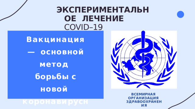ЭКСПЕРИМЕНТАЛЬНОЕ  ЛЕЧЕНИЕ  COVID–19 Вакцинация —  основной  метод  борьбы с  новой  к о р о н а в и р у с н о й инфекцией ВСЕМИРНАЯ  ОРГАНИЗАЦИЯ  З Д Р А В ОО Х Р А Н Е Н И Я 