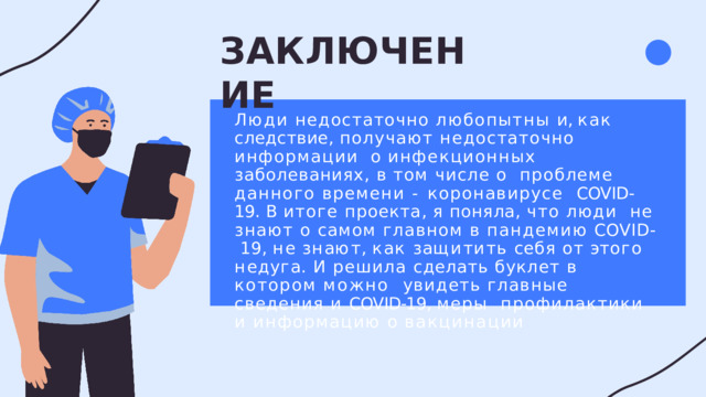 ЗАКЛЮЧЕНИЕ Люди недостаточно любопытны и , как  следствие , получают недостаточно информации  о инфекционных заболеваниях , в том числе о  проблеме данного времени - коронавирусе  COVID-19.  В  итоге  проекта ,  я  поняла ,  что  люди  не  знают  о  самом  главном  в  пандемию  COVID-  1 9 ,  н е  з н а ю т ,  к а к  з а щ и т и т ь  с е б я  о т  э т о г о  н е д у г а . И  решила  сделать  буклет  в  котором  можно  увидеть  главные  сведения  и  COVID-19,  меры профилактики  и  информацию  о  вакцинации 