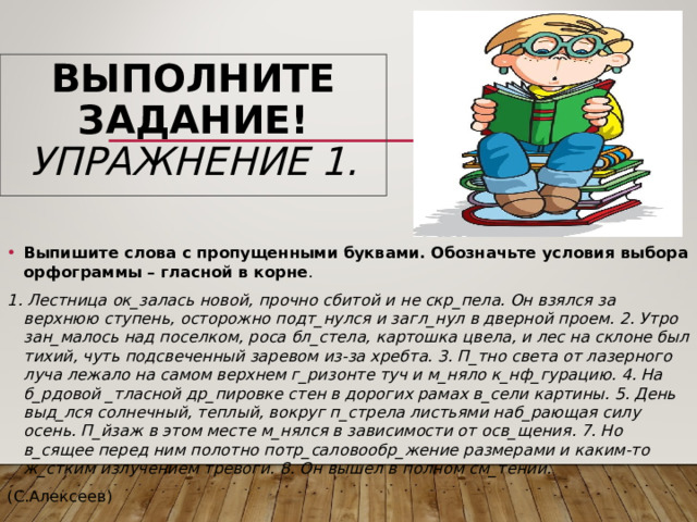 ВЫПОЛНИТЕ ЗАДАНИЕ!  УПРАЖНЕНИЕ 1. Выпишите слова с пропущенными буквами. Обозначьте условия выбора орфограммы – гласной в корне . 1. Лестница ок_залась новой, прочно сбитой и не скр_пела. Он взялся за верхнюю ступень, осторожно подт_нулся и загл_нул в дверной проем. 2. Утро зан_малось над поселком, роса бл_стела, картошка цвела, и лес на склоне был тихий, чуть подсвеченный заревом из-за хребта. 3. П_тно света от лазерного луча лежало на самом верхнем г_ризонте туч и м_няло к_нф_гурацию. 4. На б_рдовой _тласной др_пировке стен в дорогих рамах в_сели картины. 5. День выд_лся солнечный, теплый, вокруг п_стрела листьями наб_рающая силу осень. П_йзаж в этом месте м_нялся в зависимости от осв_щения. 7. Но в_сящее перед ним полотно потр_саловообр_жение размерами и каким-то ж_стким излучением тревоги. 8. Он вышел в полном см_тении. (С.Алексеев) 