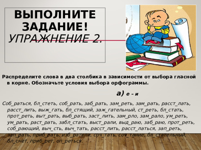 ВЫПОЛНИТЕ ЗАДАНИЕ!  УПРАЖНЕНИЕ 2.   Распределите слова в два столбика в зависимости от выбора гласной в корне. Обозначьте условия выбора орфограммы.    а) е – и Соб_раться, бл_стеть, соб_рать, заб_рать, зам_реть, зам_рать, расст_лать, расст_лить, выж_гать, бл_стящий, заж_гательный, ст_реть, бл_стать, прот_реть, выт_рать, выб_рать, заст_лить, зам_рло, зам_рало, ум_реть, ум_рать, раст_рать, забл_стать, выст_рали, выд_раю, заб_раю, прот_реть, соб_рающий, выч_сть, выч_тать, расст_лить, расст_латься, зап_реть, зап_рать, приб_рать, изб_ратели, соч_тать, соч_тание, бл_стательный, бл_снет, приб_рет, оп_реться. 