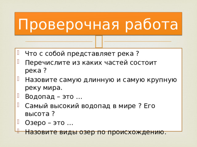 Проверочная работа Что с собой представляет река ? Перечислите из каких частей состоит река ? Назовите самую длинную и самую крупную реку мира. Водопад – это … Самый высокий водопад в мире ? Его высота ? Озеро – это … Назовите виды озер по происхождению. 