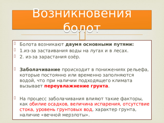 Возникновения болот Болота возникают двумя основными путями: 1.из-за застаивания воды на лугах и в лесах.  2. из-за зарастания озёр. Заболачивание происходит в понижениях рельефа, которые постоянно или временно заполняются водой, что при наличии подходящего климата вызывает переувлажнение грунта . На процесс заболачивания влияют такие факторы, как обилие осадков, величина испарения, отсутствие стока, уровень грунтовых вод , характер грунта, наличие «вечной мерзлоты». 