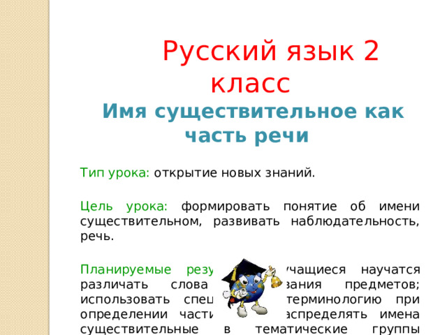  Русский язык 2 класс   Имя существительное как часть речи  Тип урока: открытие новых знаний.  Цель урока: формировать понятие об имени существительном, развивать наблюдательность, речь.  Планируемые результаты : учащиеся научатся различать слова – названия предметов; использовать специальную терминологию при определении части речи; распределять имена существительные в тематические группы предметов. 