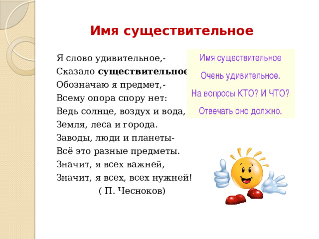 Имя существительное Я слово удивительное,- Сказало существительное. Обозначаю я предмет,- Всему опора спору нет: Ведь солнце, воздух и вода, Земля, леса и города. Заводы, люди и планеты- Всё это разные предметы. Значит, я всех важней, Значит, я всех, всех нужней!  ( П. Чесноков) 