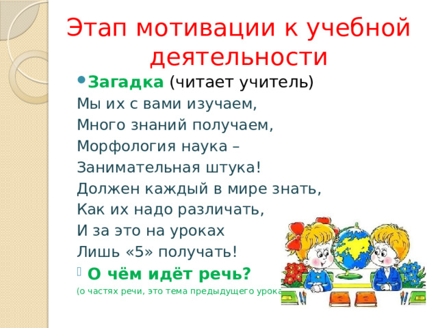 Этап мотивации к учебной деятельности Загадка (читает учитель) Мы их с вами изучаем, Много знаний получаем, Морфология наука – Занимательная штука! Должен каждый в мире знать, Как их надо различать, И за это на уроках Лишь «5» получать! О чём идёт речь? (о частях речи, это тема предыдущего урока) 