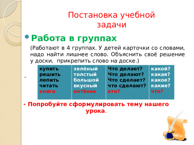 Постановка учебной задачи Работа в группах  (Работают в 4 группах. У детей карточки со словами, надо найти лишнее слово. Объяснить своё решение у доски, прикрепить слово на доске.) - купить решить зелёный Что делает? лепить толстый какой? читать Что делают? большой книга вкусный Что сделает? какая? котёнок что сделают? какое? кто? какие? что? - Попробуйте сформулировать тему нашего урока . 