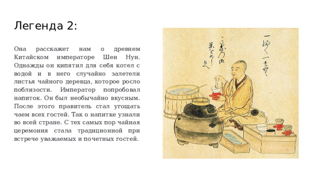 Легенда 2: Она расскажет нам о древнем Китайском императоре Шен Нун. Однажды он кипятил для себя котел с водой и в него случайно залетели листья чайного деревца, которое росло поблизости. Император попробовал напиток. Он был необычайно вкусным. После этого правитель стал угощать чаем всех гостей. Так о напитке узнали во всей стране. С тех самых пор чайная церемония стала традиционной при встрече уважаемых и почетных гостей. 