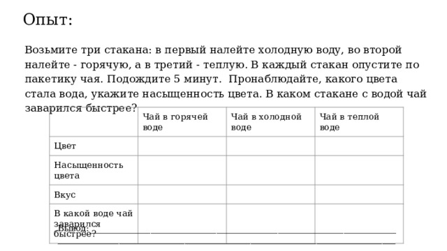 Опыт: Возьмите три стакана: в первый налейте холодную воду, во второй налейте - горячую, а в третий - теплую. В каждый стакан опустите по пакетику чая. Подождите 5 минут. Пронаблюдайте, какого цвета стала вода, укажите насыщенность цвета. В каком стакане с водой чай заварился быстрее? Чай в горячей воде Цвет Чай в холодной воде Насыщенность цвета Чай в теплой воде Вкус В какой воде чай заварился быстрее? Вывод:______________________________________________________________________________________________________________________________________________________ 