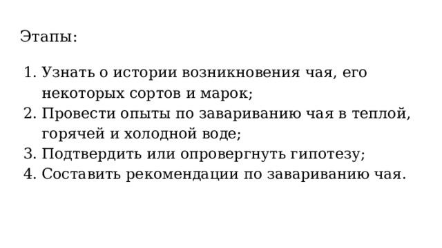Этапы: Узнать о истории возникновения чая, его некоторых сортов и марок; Провести опыты по завариванию чая в теплой, горячей и холодной воде; Подтвердить или опровергнуть гипотезу; Составить рекомендации по завариванию чая. 