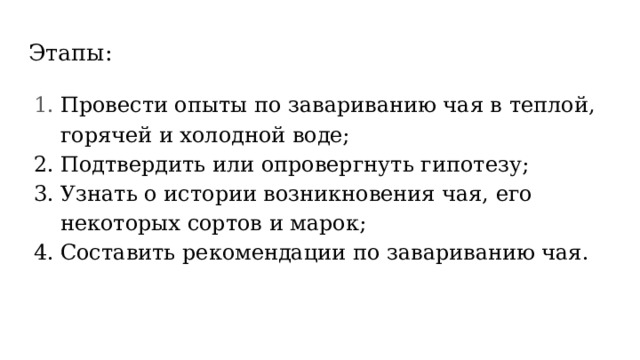 Этапы: Провести опыты по завариванию чая в теплой, горячей и холодной воде; Подтвердить или опровергнуть гипотезу; Узнать о истории возникновения чая, его некоторых сортов и марок; Составить рекомендации по завариванию чая. 