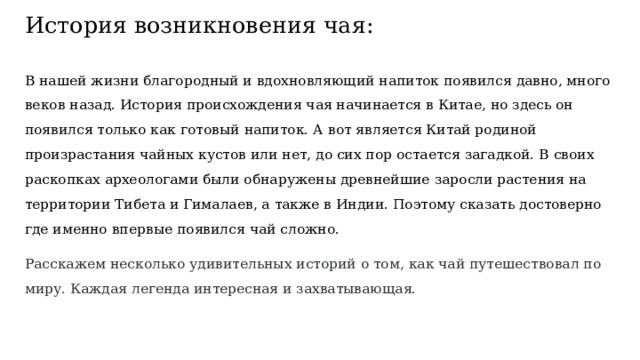 История возникновения чая: В нашей жизни благородный и вдохновляющий напиток появился давно, много веков назад. История происхождения чая начинается в Китае, но здесь он появился только как готовый напиток. А вот является Китай родиной произрастания чайных кустов или нет, до сих пор остается загадкой. В своих раскопках археологами были обнаружены древнейшие заросли растения на территории Тибета и Гималаев, а также в Индии. Поэтому сказать достоверно где именно впервые появился чай сложно. Расскажем несколько удивительных историй о том, как чай путешествовал по миру. Каждая легенда интересная и захватывающая. 