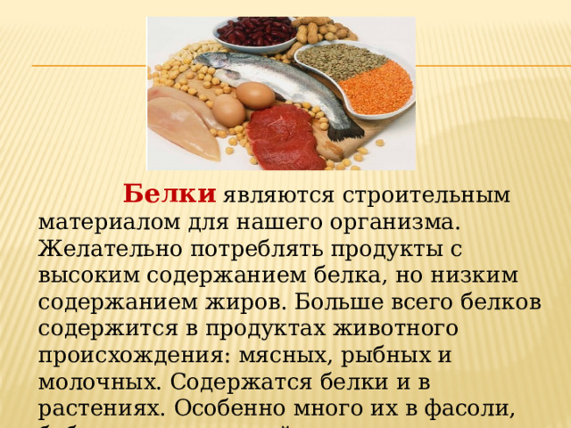  Белки  являются строительным материалом для нашего организма. Желательно потреблять продукты с высоким содержанием белка, но низким содержанием жиров. Больше всего белков содержится в продуктах животного происхождения: мясных, рыбных и молочных. Содержатся белки и в растениях. Особенно много их в фасоли, бобах, сое, гречневой крупе, орехах. 